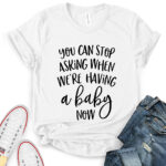 you can stop asking when were having a baby now t shirt for women white
